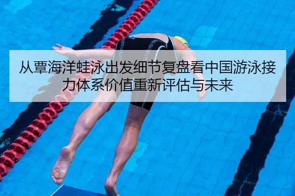 从覃海洋蛙泳出发细节复盘看中国游泳接力体系价值重新评估与未来
