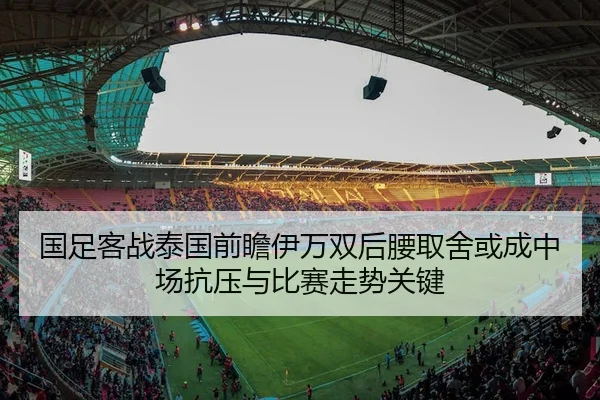 国足客战泰国前瞻伊万双后腰取舍或成中场抗压与比赛走势关键