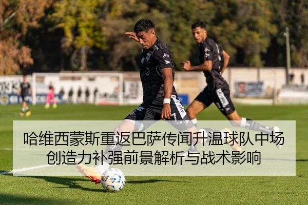 哈维西蒙斯重返巴萨传闻升温球队中场创造力补强前景解析与战术影响