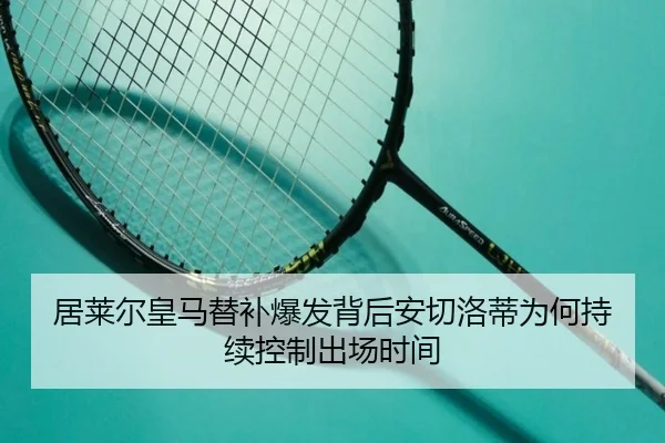 居莱尔皇马替补爆发背后安切洛蒂为何持续控制出场时间