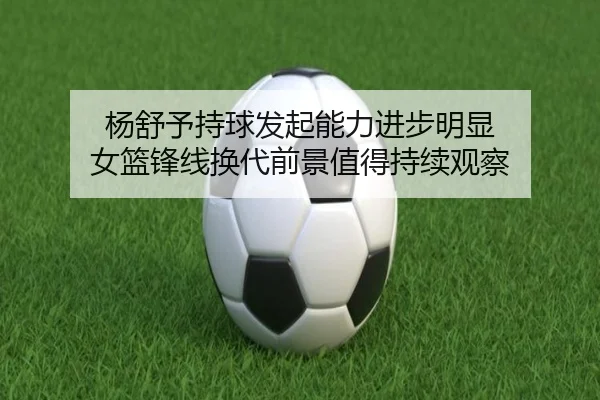 杨舒予持球发起能力进步明显 女篮锋线换代前景值得持续观察